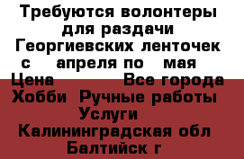 Требуются волонтеры для раздачи Георгиевских ленточек с 30 апреля по 9 мая. › Цена ­ 2 000 - Все города Хобби. Ручные работы » Услуги   . Калининградская обл.,Балтийск г.